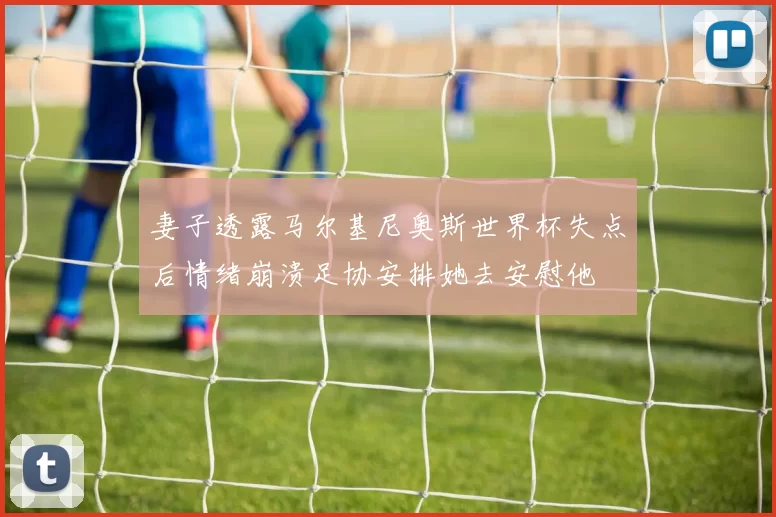 妻子透露马尔基尼奥斯世界杯失点后情绪崩溃足协安排她去安慰他