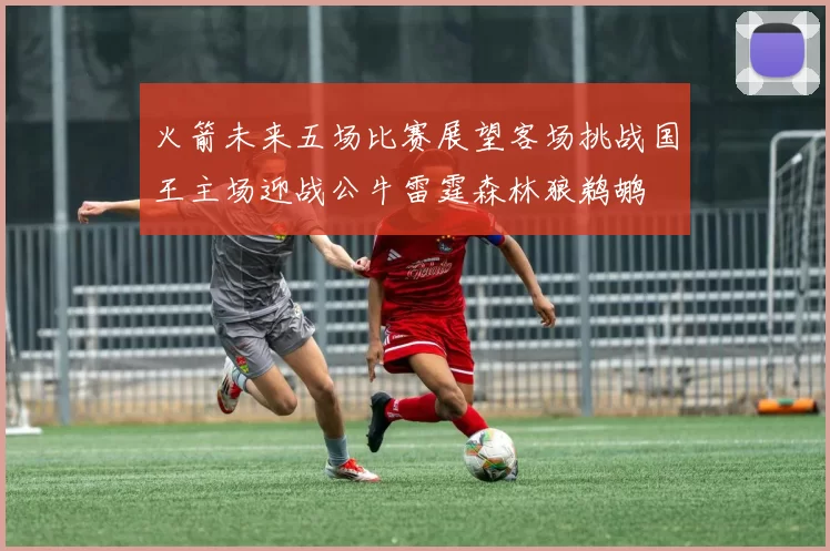火箭未来五场比赛展望客场挑战国王主场迎战公牛雷霆森林狼鹈鹕