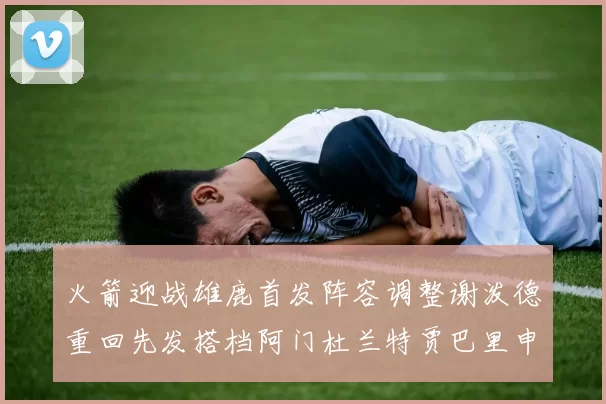 火箭迎战雄鹿首发阵容调整谢泼德重回先发搭档阿门杜兰特贾巴里申京