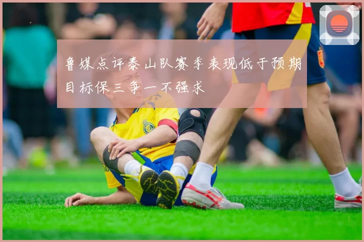 鲁媒点评泰山队赛季表现低于预期目标保三争一不强求