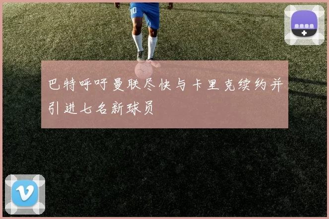 巴特呼吁曼联尽快与卡里克续约并引进七名新球员