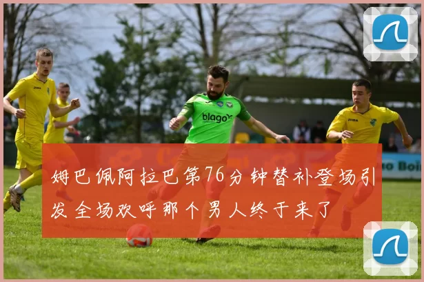 姆巴佩阿拉巴第76分钟替补登场引发全场欢呼那个男人终于来了