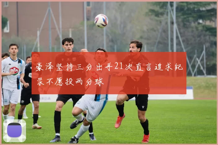 豪泽坚持三分出手21次直言追求纪录不愿投两分球