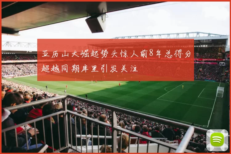 亚历山大崛起势头惊人前8年总得分超越同期库里引发关注