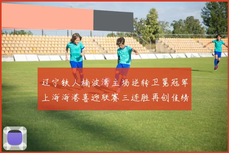 辽宁铁人楠波湾主场逆转卫冕冠军上海海港喜迎联赛三连胜再创佳绩