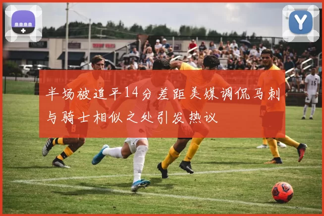 半场被追平14分差距美媒调侃马刺与骑士相似之处引发热议