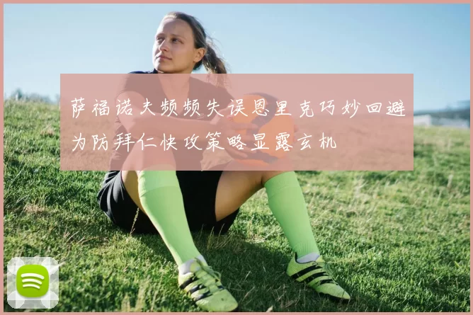 萨福诺夫频频失误恩里克巧妙回避为防拜仁快攻策略显露玄机