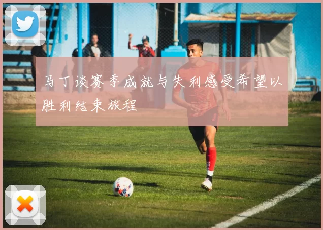 马丁谈赛季成就与失利感受希望以胜利结束旅程