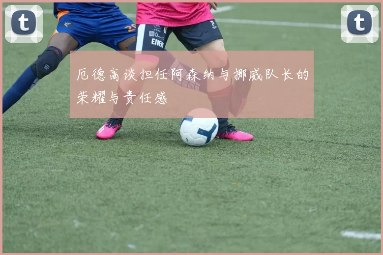 厄德高谈担任阿森纳与挪威队长的荣耀与责任感