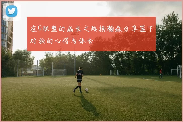 在G联盟的成长之路杨瀚森分享篮下对抗的心得与体会