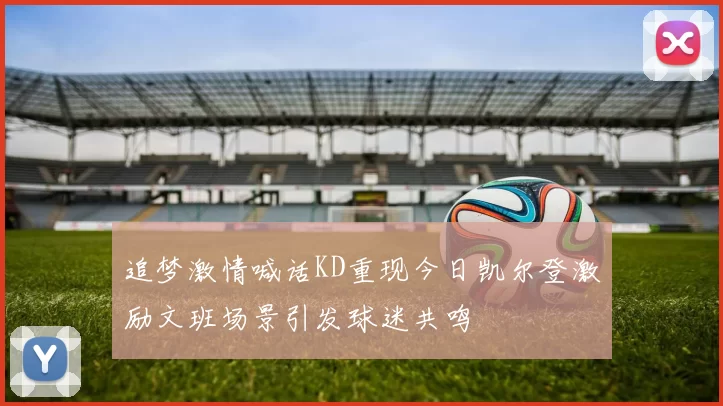 追梦激情喊话KD重现今日凯尔登激励文班场景引发球迷共鸣