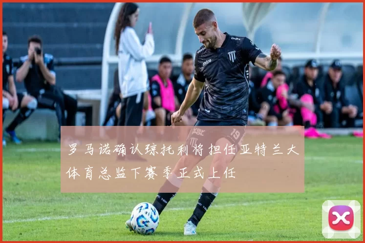 罗马诺确认琼托利将担任亚特兰大体育总监下赛季正式上任